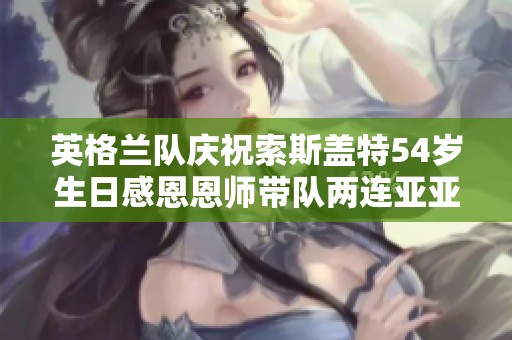 英格兰队庆祝索斯盖特54岁生日感恩恩师带队两连亚亚