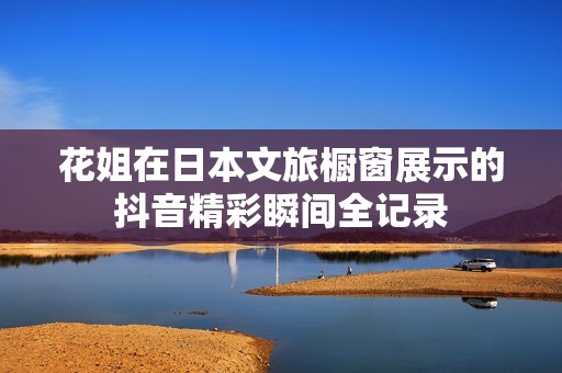 花姐在日本文旅橱窗展示的抖音精彩瞬间全记录