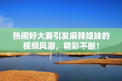 热闹好大赛引发麻辣姐妹的视频风潮，精彩不断！