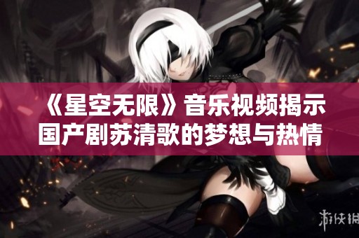 《星空无限》音乐视频揭示国产剧苏清歌的梦想与热情
