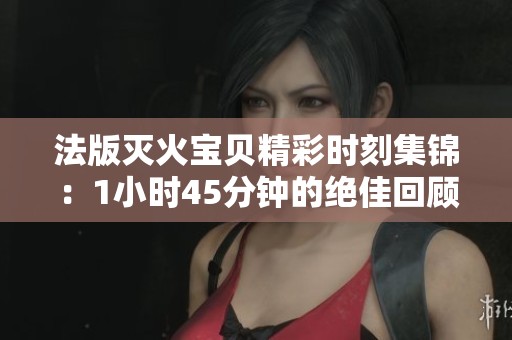 法版灭火宝贝精彩时刻集锦：1小时45分钟的绝佳回顾