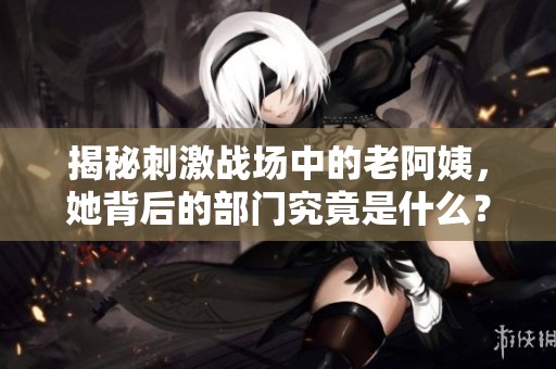 揭秘刺激战场中的老阿姨，她背后的部门究竟是什么？