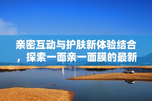 亲密互动与护肤新体验结合，探索一面亲一面膜的最新魅力
