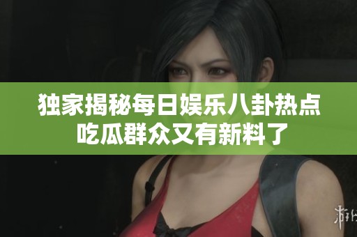 独家揭秘每日娱乐八卦热点 吃瓜群众又有新料了