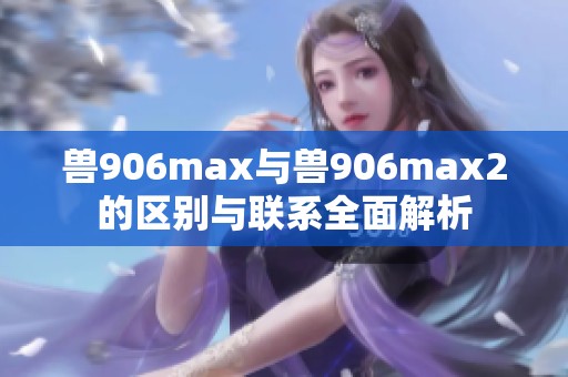 兽906max与兽906max2的区别与联系全面解析