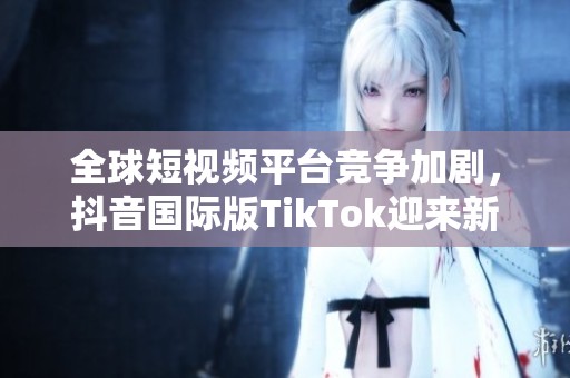 全球短视频平台竞争加剧，抖音国际版TikTok迎来新挑战