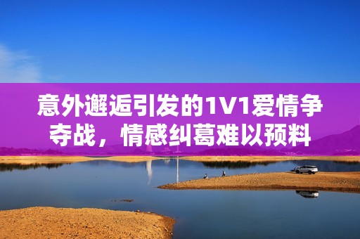 意外邂逅引发的1V1爱情争夺战，情感纠葛难以预料