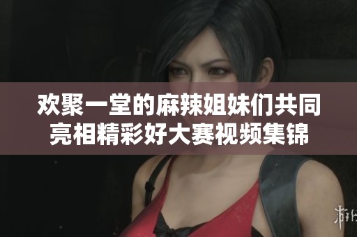 欢聚一堂的麻辣姐妹们共同亮相精彩好大赛视频集锦
