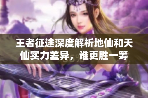 王者征途深度解析地仙和天仙实力差异，谁更胜一筹