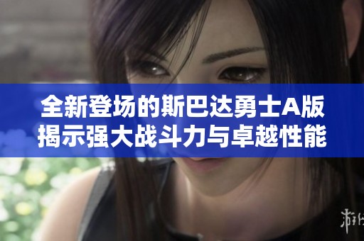 全新登场的斯巴达勇士A版揭示强大战斗力与卓越性能