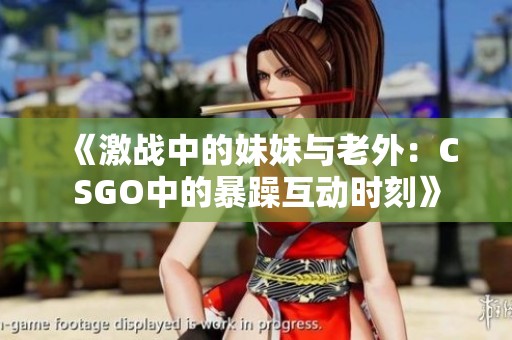 《激战中的妹妹与老外：CSGO中的暴躁互动时刻》