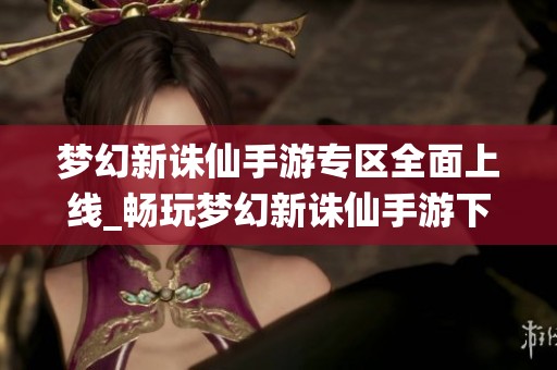 梦幻新诛仙手游专区全面上线_畅玩梦幻新诛仙手游下载与攻略