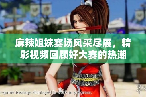 麻辣姐妹赛场风采尽展，精彩视频回顾好大赛的热潮