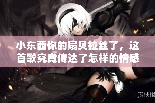 小东西你的扇贝拉丝了，这首歌究竟传达了怎样的情感故事