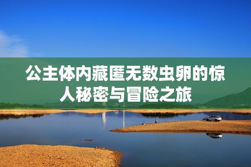 公主体内藏匿无数虫卵的惊人秘密与冒险之旅