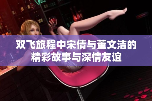 双飞旅程中宋倩与董文洁的精彩故事与深情友谊