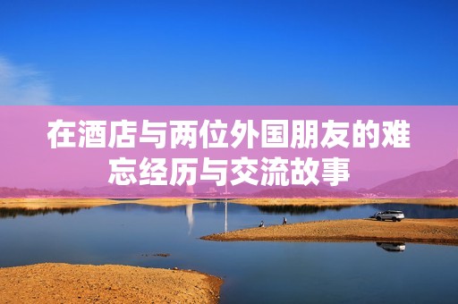 在酒店与两位外国朋友的难忘经历与交流故事