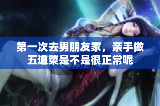 第一次去男朋友家，亲手做五道菜是不是很正常呢
