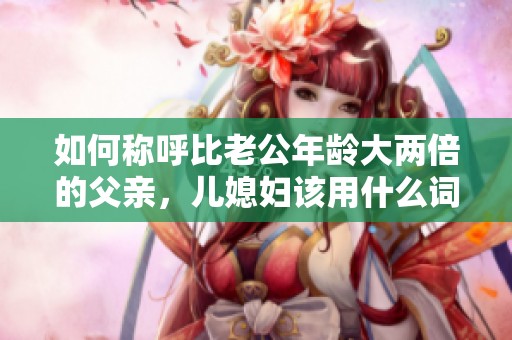如何称呼比老公年龄大两倍的父亲，儿媳妇该用什么词汇呢
