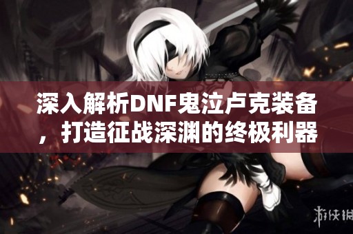 深入解析DNF鬼泣卢克装备，打造征战深渊的终极利器