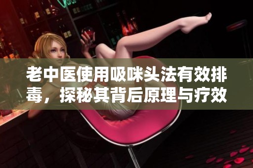 老中医使用吸咪头法有效排毒，探秘其背后原理与疗效