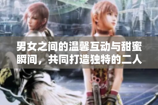 男女之间的温馨互动与甜蜜瞬间，共同打造独特的二人世界