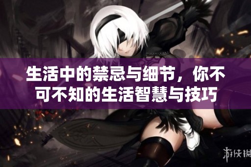 生活中的禁忌与细节，你不可不知的生活智慧与技巧