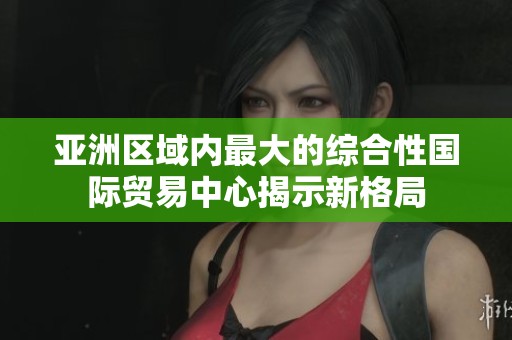 亚洲区域内最大的综合性国际贸易中心揭示新格局