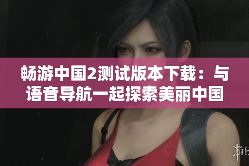 畅游中国2测试版本下载：与语音导航一起探索美丽中国