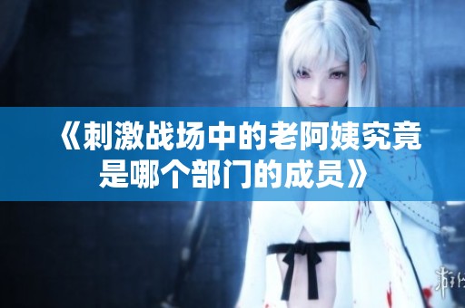 《刺激战场中的老阿姨究竟是哪个部门的成员》