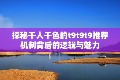 探秘千人千色的t9t9t9推荐机制背后的逻辑与魅力