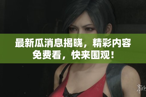 最新瓜消息揭晓，精彩内容免费看，快来围观！