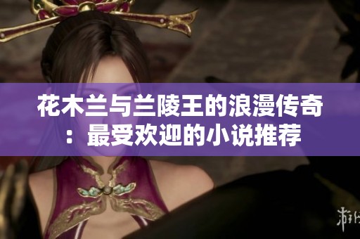花木兰与兰陵王的浪漫传奇：最受欢迎的小说推荐