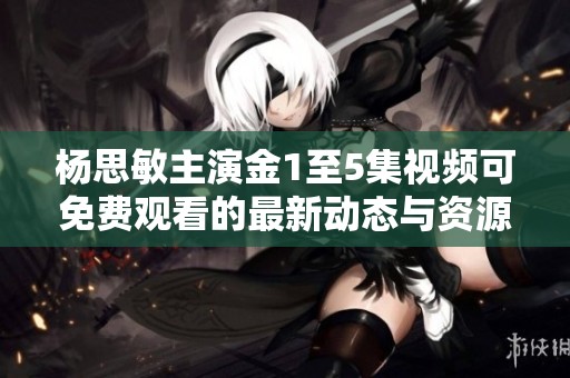 杨思敏主演金1至5集视频可免费观看的最新动态与资源分享