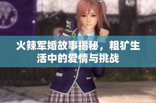 火辣军婚故事揭秘，粗犷生活中的爱情与挑战