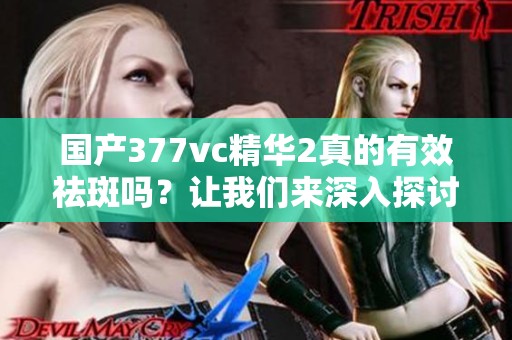国产377vc精华2真的有效祛斑吗？让我们来深入探讨一下
