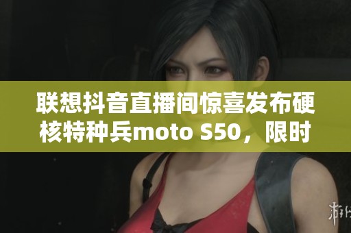 联想抖音直播间惊喜发布硬核特种兵moto S50，限时五折抢购！