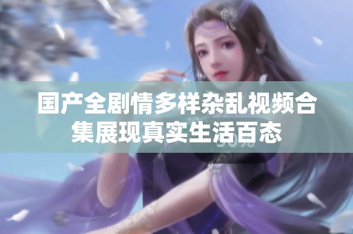 国产全剧情多样杂乱视频合集展现真实生活百态