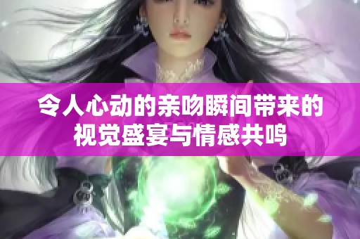 令人心动的亲吻瞬间带来的视觉盛宴与情感共鸣
