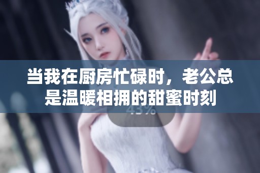 当我在厨房忙碌时，老公总是温暖相拥的甜蜜时刻