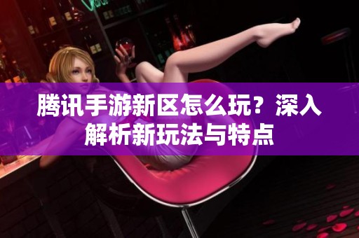 腾讯手游新区怎么玩？深入解析新玩法与特点