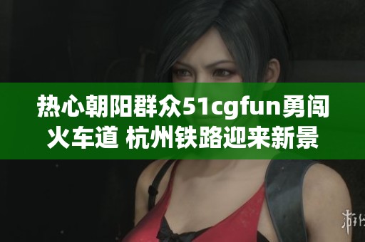 热心朝阳群众51cgfun勇闯火车道 杭州铁路迎来新景象