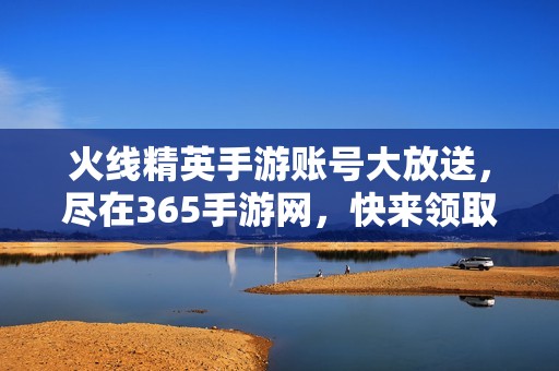 火线精英手游账号大放送，尽在365手游网，快来领取！