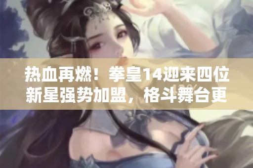 热血再燃！拳皇14迎来四位新星强势加盟，格斗舞台更精彩