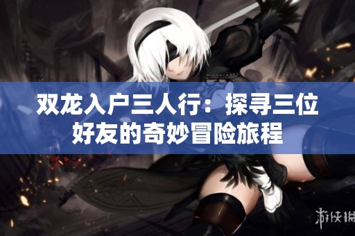 双龙入户三人行：探寻三位好友的奇妙冒险旅程