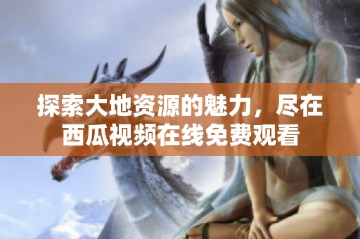 探索大地资源的魅力，尽在西瓜视频在线免费观看