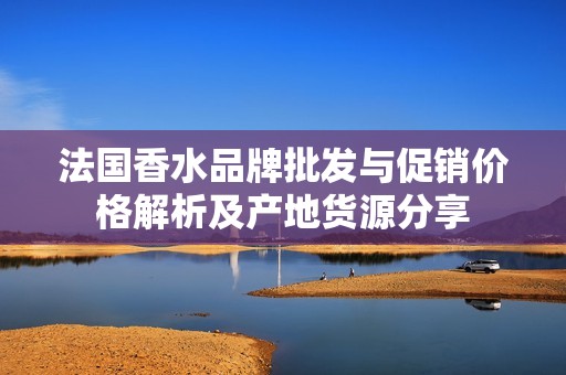 法国香水品牌批发与促销价格解析及产地货源分享