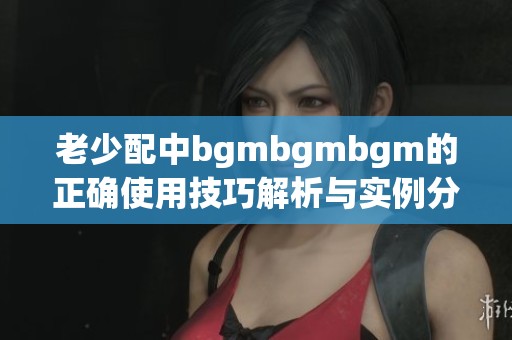 老少配中bgmbgmbgm的正确使用技巧解析与实例分享