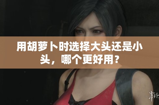 用胡萝卜时选择大头还是小头，哪个更好用？