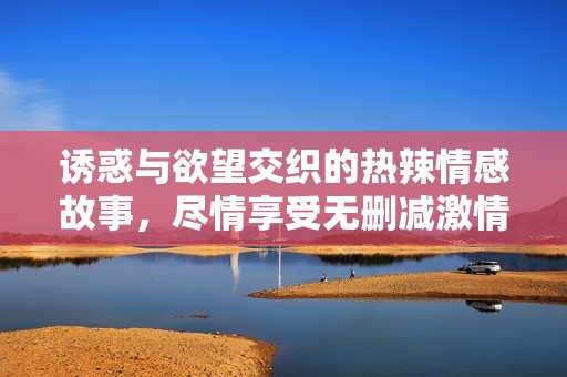 诱惑与欲望交织的热辣情感故事，尽情享受无删减激情完整版